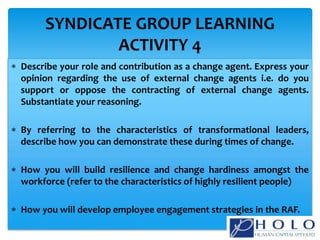  Describe your role and contribution as a change agent. Express your
opinion regarding the use of external change agents i.e. do you
support or oppose the contracting of external change agents.
Substantiate your reasoning.
 By referring to the characteristics of transformational leaders,
describe how you can demonstrate these during times of change.
 How you will build resilience and change hardiness amongst the
workforce (refer to the characteristics of highly resilient people)
 How you will develop employee engagement strategies in the RAF.
SYNDICATE GROUP LEARNING
ACTIVITY 4
 