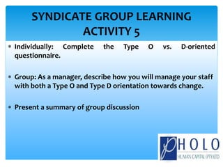  Individually: Complete the Type O vs. D-oriented
questionnaire.
 Group: As a manager, describe how you will manage your staff
with both a Type O and Type D orientation towards change.
 Present a summary of group discussion
SYNDICATE GROUP LEARNING
ACTIVITY 5
 