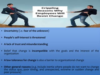  Uncertainty (i.e. fear of the unknown)
 People’s self-interest is threatened
 A lack of trust and misunderstanding
 Belief that change is incompatible with the goals and the interest of the
organization
 A low tolerance for change is also a barrier to organizational change
 Other general reasons (e.g. include inertia where people do not want to change
the status quo, poor timing, and unexpected, extreme or sudden change and
peer pressure)
WHY PEOPLE RESIST CHANGE?
 