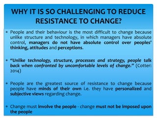  People and their behaviour is the most difficult to change because
unlike structure and technology, in which managers have absolute
control, managers do not have absolute control over peoples’
thinking, attitudes and perceptions.
 “Unlike technology, structure, processes and strategy, people talk
back when confronted by uncomfortable levels of change.” (Cotter:
2014)
 People are the greatest source of resistance to change because
people have minds of their own i.e. they have personalized and
subjective views regarding change.
 Change must involve the people - change must not be imposed upon
the people
WHY IT IS SO CHALLENGING TO REDUCE
RESISTANCE TO CHANGE?
 