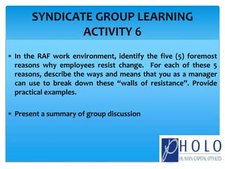  In the RAF work environment, identify the five (5) foremost
reasons why employees resist change. For each of these 5
reasons, describe the ways and means that you as a manager
can use to break down these “walls of resistance”. Provide
practical examples.
 Present a summary of group discussion
SYNDICATE GROUP LEARNING
ACTIVITY 6
 