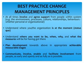  At all times involve and agree support from people within system
(e.g. the environment, processes, culture, relationships, behaviours -
whether personal or organizational)
 Understand where you/the organization is at the moment (status
quo)
 Understand where you want to be, when, why, and what the
measures will be for having got there
 Plan development towards above in appropriate achievable
measurable stages
 Communicate, involve, enable and facilitate involvement from
people, as early and openly and as fully as is possible.
BEST PRACTICE CHANGE
MANAGEMENT PRINCIPLES
 