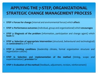  STEP 1: Forces for change (internal and environmental forces) which affect:
 STEP 2: Performance outcomes (individual, group and organizational) which encourages
 STEP 3: Diagnosis of the problem (information, participation and change agent) which
leads to
 STEP 4: Selection of appropriate intervention (structural, behavioural and technological)
as constrained by S-P-O-T-S
 STEP 5: Limiting conditions (leadership climate, formal organization structure and
organization culture)
 STEP 6: Selection and Implementation of the method (timing, scope and
experimentation) provision for
 STEP 7: Evaluation of the method (feedback, adjustment, revision, reinforcement)
APPLYING THE 7-STEP, ORGANIZATIONAL
STRATEGIC CHANGE MANAGEMENT PROCESS
 