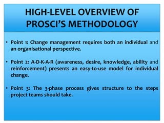 • Point 1: Change management requires both an individual and
an organisational perspective.
• Point 2: A-D-K-A-R (awareness, desire, knowledge, ability and
reinforcement) presents an easy-to-use model for individual
change.
• Point 3: The 3-phase process gives structure to the steps
project teams should take.
HIGH-LEVEL OVERVIEW OF
PROSCI’S METHODOLOGY
 