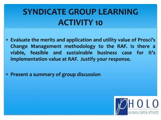  Evaluate the merits and application and utility value of Prosci’s
Change Management methodology to the RAF. Is there a
viable, feasible and sustainable business case for it’s
implementation value at RAF. Justify your response.
 Present a summary of group discussion
SYNDICATE GROUP LEARNING
ACTIVITY 10
 