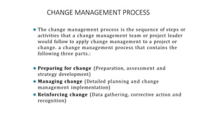 CHANGE MANAGEMENT PROCESS
⚫ The change management process is the sequence of steps or
activities that a change management team or project leader
would follow to apply change management to a project or
change. a change management process that contains the
following three parts.:
⚫ Preparing for change (Preparation, assessment and
strategy development)
⚫ Managing change (Detailed planning and change
management implementation)
⚫ Reinforcing change (Data gathering, corrective action and
recognition)
 