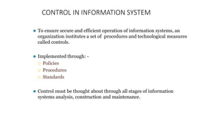 CONTROL IN INFORMATION SYSTEM
⚫ To ensure secure and efficient operation of information systems, an
organization institutes a set of procedures and technological measures
called controls.
⚫ Implemented through: -
 Policies
 Procedures
 Standards
⚫ Control must be thought about through all stages of information
systems analysis, construction and maintenance.
 