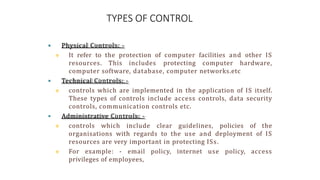TYPES OF CONTROL
 Physical Controls: -
 It refer to the protection of computer facilities and other IS
resources. This includes protecting computer hardware,
computer software, database, computer networks.etc
 Technical Controls: -
 controls which are implemented in the application of IS itself.
These types of controls include access controls, data security
controls, communication controls etc.
 Administrative Controls: -
 controls which include clear guidelines, policies of the
organisations with regards to the use and deployment of IS
resources are very important in protecting ISs.
 For example: - email policy, internet use policy, access
privileges of employees,
 