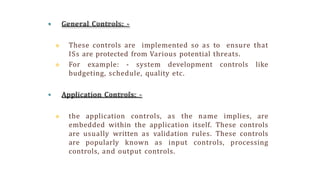  General Controls: -
 These controls are implemented so as to ensure that
ISs are protected from Various potential threats.
 For example: - system development controls like
budgeting, schedule, quality etc.
 Application Controls: -
 the application controls, as the name implies, are
embedded within the application itself. These controls
are usually written as validation rules. These controls
are popularly known as input controls, processing
controls, and output controls.
 