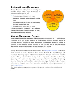 Perform Change Management
Change Management is the process of monitoring and
controlling changes within a project. By managing the
implementation of change, you can:
Reduce the impact of changes to the project
Identify new issues and risks as a result of changes
raised
Ensure that changes do not affect the project's ability
to achieve its desired objectives
Control the cost of change within the project
Change Management is comprised of a set of processes,
roles and documents for managing change in the project,
each of which are described as follows.
Change Management Process
Projects are typically undertaken within changing business environments, so it's inevitable that
during the life of your project, there will be some element of change required. Whether a
customer requests a change to their requirements, management requests a change in
priorities or team members request a change in roles, you will need an effective Change
Management Process to minimize the resulting impact on your project.
Change Management first begins with the completion of a Change Request Form, which allows
team members to describe the nature of the change identified. The Project Manager will
investigate this change request and determine whether the change is critical to the project's
success. If they believe that the change must be implemented then he or she could,
depending on the extent of that change, request approval from the Project Board. Following
approval, the change is scheduled and implemented accordingly. Finally, the Project Manager
will review the change to ensure that it has had the desired effect on the project and close it in
the Change Register.
The following diagram depicts the processes undertaken to monitor and control within the
project.
 