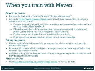 When you train with Maven
       Before the course
       •      Receive the text book – “Making Sense of Change Management”
       •      Access to https://www.mavennet.co.uk which has lots of information to help you
              prepare for your course:
               — Pre-course work book with activities, questions and suggested pages to read and
                  mark up in the official text book
               — E-learning modules to help you see how change management fits into other
                  project, programme and risk management qualifications
               — On-line access to a trainer for any questions that you have
               — Quizzes and sample examination papers to test your knowledge
       During the course
       •      Course materials including models, games, puzzles, slides, activities and sample
              examination papers
       •      Experienced trainers who know how to manage change and have applied what they
              teach to real world situations
       •      Activities to help you understand how to apply change management techniques and
              how to pass the examinations
       After the course
       •      Use www.maventraining.co.uk/knowledge-centre to stay up to date

10 © Maven Training 2011              www.maventraining.co.uk І 020 7089 6161
 