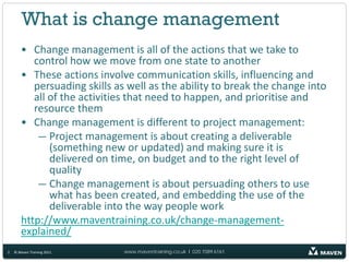 What is change management
       • Change management is all of the actions that we take to
          control how we move from one state to another
       • These actions involve communication skills, influencing and
          persuading skills as well as the ability to break the change into
          all of the activities that need to happen, and prioritise and
          resource them
       • Change management is different to project management:
           — Project management is about creating a deliverable
              (something new or updated) and making sure it is
              delivered on time, on budget and to the right level of
              quality
           — Change management is about persuading others to use
              what has been created, and embedding the use of the
              deliverable into the way people work
       http://www.maventraining.co.uk/change-management-
       explained/
2   © Maven Training 2011    www.maventraining.co.uk І 020 7089 6161
 