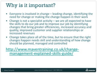 Why is it important?
       • Everyone is involved in change – leading change, identifying the
         need for change or making the change happen in their work
       • Change is not a specialist activity – we are all expected to have
         the skills to do our job and to improve our job by identifying
         changes that bring greater efficiencies, increased accuracy and
         quality, improved customer and supplier relationships or
         increased revenues
       • Change takes place all of the time, but to ensure that the right
         changes happen needs skill and understanding of how change
         should be planned, managed and controlled
       http://www.maventraining.co.uk/change-
         management-explained-skills-guide/


3   © Maven Training 2011    www.maventraining.co.uk І 020 7089 6161
 