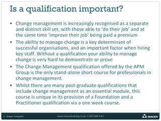 Is a qualification important?
       • Change management is increasingly recognised as a separate
         and distinct skill set, with those able to ‘do their job’ and at
         the same time ‘improve their job’ being paid a premium
       • The ability to manage change is a key determinant of
         successful organisations, and an important factor when hiring
         key staff. Without a qualification your ability to manage
         change is very hard to demonstrate or prove
       • The Change Management qualification offered by the APM
         Group is the only stand-alone short course for professionals in
         change management
       • Whilst there are many post-graduate qualifications that
         include change management as an essential module, this
         course is unique in its provision of a Foundation and a
         Practitioner qualification via a one week course.

8   © Maven Training 2011    www.maventraining.co.uk І 020 7089 6161
 