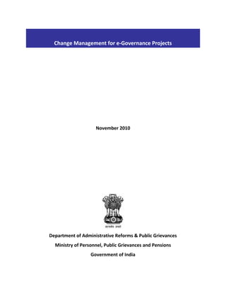  
Change Management for e‐Governance Projects 
 

 
 
 
 
 
 
 
November 2010 
 
 
 
 
 
 
 

 

Department of Administrative Reforms & Public Grievances  
Ministry of Personnel, Public Grievances and Pensions 
Government of India 

 
