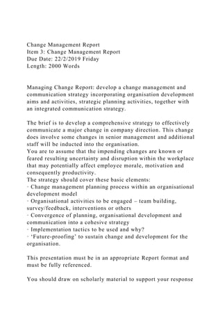 Change Management Report
Item 3: Change Management Report
Due Date: 22/2/2019 Friday
Length: 2000 Words
Managing Change Report: develop a change management and
communication strategy incorporating organisation development
aims and activities, strategic planning activities, together with
an integrated communication strategy.
The brief is to develop a comprehensive strategy to effectively
communicate a major change in company direction. This change
does involve some changes in senior management and additional
staff will be inducted into the organisation.
You are to assume that the impending changes are known or
feared resulting uncertainty and disruption within the workplace
that may potentially affect employee morale, motivation and
consequently productivity.
The strategy should cover these basic elements:
· Change management planning process within an organisational
development model
· Organisational activities to be engaged – team building,
survey/feedback, interventions or others
· Convergence of planning, organisational development and
communication into a cohesive strategy
· Implementation tactics to be used and why?
· ‘Future-proofing’ to sustain change and development for the
organisation.
This presentation must be in an appropriate Report format and
must be fully referenced.
You should draw on scholarly material to support your response
 
