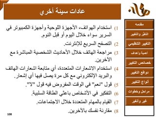 ‫مقدمه‬
‫والتغ‬ ‫ر‬ُّ‫ي‬‫التغ‬‫يير‬
‫التنظ‬ ‫التغيير‬‫يمي‬
‫وأهداف‬ ‫أهمية‬
‫التغي‬ ‫خصائص‬‫ير‬
‫التغيير‬ ‫دوافع‬
‫التغيير‬ ‫أنواع‬
‫وخطوات‬ ‫مراحل‬
‫وأتغير‬ ‫غير‬
(1‫استخدام‬‫الكمبيوتر‬ ‫وأجهزة‬ ‫اللوحية‬ ‫األجهزة‬ ،‫الهواتف‬‫في‬
‫النوم‬ ‫قبل‬ ‫أو‬ ‫اليوم‬ ‫خالل‬ ‫سواء‬ ‫السرير‬.
(2‫التصفح‬‫لإلنترنت‬ ‫السريع‬.
(3‫مراجعة‬‫مع‬ ‫المباشرة‬ ‫الشخصية‬ ‫األحاديث‬ ‫خالل‬ ‫الهاتف‬
‫اآلخرين‬.
(4‫استخدام‬‫الها‬ ‫اشعارات‬ ‫متابعة‬ ‫أي‬ ،‫المتعددة‬ ‫االشعارات‬‫تف‬
‫إشعا‬ ‫أي‬ ‫فيها‬ ‫يصل‬ ‫مرة‬ ‫كل‬ ‫مع‬ ‫اإللكتروني‬ ‫والبريد‬‫ر‬.
(5‫قول‬"‫نعم‬"‫قول‬ ‫فيه‬ ‫المفروض‬ ‫الوقت‬ ‫في‬"‫ال‬."
(6‫التفكير‬‫السلبية‬ ‫الطاقة‬ ‫باعثي‬ ‫األشخاص‬ ‫في‬.
(7‫القيام‬‫االجتماعات‬ ‫خالل‬ ‫المتعددة‬ ‫بالمهام‬.
(8‫مقارنة‬‫باآلخرين‬ ‫نفسك‬.
‫أخري‬ ‫سيئة‬ ‫عادات‬
108
 