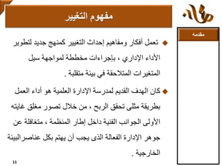 ‫مقدمه‬
‫لت‬ ‫جديد‬ ‫كمنهج‬ ‫التغيير‬ ‫إحداث‬ ‫ومفاهيم‬ ‫أفكار‬ ‫تعمل‬‫طوير‬
‫لمواجهة‬ ‫مخططة‬ ‫بإجراءات‬ ، ‫اإلداري‬ ‫األداء‬‫سيل‬
‫متقلبة‬ ‫بيئة‬ ‫في‬ ‫المتالحقة‬ ‫المتغيرات‬.
‫كان‬‫العمل‬ ‫أداء‬ ‫هو‬ ‫العلمية‬ ‫اإلدارة‬ ‫لمدرسة‬ ‫القديم‬ ‫الهدف‬
‫غ‬ ‫مغلق‬ ‫تصور‬ ‫خالل‬ ‫من‬ ، ‫الربح‬ ‫تحقق‬ ‫مثلى‬ ‫بطريقة‬‫ايته‬
‫ع‬ ‫متغافلة‬ ، ‫المنظمة‬ ‫إطار‬ ‫داخل‬ ‫الفنية‬ ‫الجوانب‬ ‫األولى‬‫ن‬
‫عناصرا‬ ‫بكل‬ ‫يهتم‬ ‫أن‬ ‫يجب‬ ‫الذى‬ ‫الفعالة‬ ‫اإلدارة‬ ‫جوهر‬‫لبيئة‬
‫الخارجية‬.
‫التغيير‬ ‫مفهوم‬
11
 