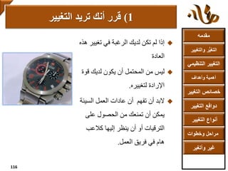 ‫مقدمه‬
‫والتغ‬ ‫ر‬ُّ‫ي‬‫التغ‬‫يير‬
‫التنظ‬ ‫التغيير‬‫يمي‬
‫وأهداف‬ ‫أهمية‬
‫التغي‬ ‫خصائص‬‫ير‬
‫التغيير‬ ‫دوافع‬
‫التغيير‬ ‫أنواع‬
‫وخطوات‬ ‫مراحل‬
‫وأتغير‬ ‫غير‬
‫تغيي‬ ‫في‬ ‫الرغبة‬ ‫لديك‬ ‫تكن‬ ‫لم‬ ‫إذا‬‫هذه‬ ‫ر‬
‫العادة‬
‫قو‬ ‫لديك‬ ‫يكون‬ ‫أن‬ ‫المحتمل‬ ‫من‬ ‫ليس‬‫ة‬
‫لتغييره‬ ‫اإلرادة‬.
‫تفهم‬ ‫أن‬ ‫البد‬‫السي‬ ‫العمل‬ ‫عادات‬ ‫أن‬‫ئة‬
‫على‬ ‫الحصول‬ ‫من‬ ‫تمنعك‬ ‫أن‬ ‫يمكن‬
‫كالعب‬ ‫إليها‬ ‫ينظر‬ ‫أن‬ ‫أو‬ ‫الترقيات‬
‫العمل‬ ‫فريق‬ ‫في‬ ‫هام‬.
1(‫التغيير‬ ‫تريد‬ ‫أنك‬ ‫قرر‬
116
 