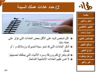 ‫مقدمه‬
‫والتغ‬ ‫ر‬ُّ‫ي‬‫التغ‬‫يير‬
‫التنظ‬ ‫التغيير‬‫يمي‬
‫وأهداف‬ ‫أهمية‬
‫التغي‬ ‫خصائص‬‫ير‬
‫التغيير‬ ‫دوافع‬
‫التغيير‬ ‫أنواع‬
‫وخطوات‬ ‫مراحل‬
‫وأتغير‬ ‫غير‬
‫عل‬ ‫تؤثر‬ ‫التي‬ ‫العادات‬ ‫بعض‬ ‫األقل‬ ‫على‬ ‫لديه‬ ‫شخص‬ ‫كل‬‫ى‬
‫سلبا‬ ‫عمله‬
‫العادات‬ ‫أذكر‬‫و‬ ‫وزمالئك‬ ‫لمديرك‬ ‫سيئة‬ ‫تبدو‬ ‫قد‬ ‫التي‬/‫أو‬
‫نفسك‬.
‫قم‬‫تحسي‬ ‫يمكنك‬ ‫التي‬ ‫األشياء‬ ‫وسرد‬ ‫وورقة‬ ‫قلم‬ ‫بإخراج‬‫نها‬.
‫تقييم‬ ‫تنس‬ ‫ال‬‫العادات‬‫الشائعة‬ ‫اإلنتاجية‬.
2)‫عادات‬ ‫حدد‬‫السيئة‬ ‫عملك‬
117
 