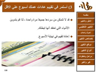 ‫مقدمه‬
‫والتغ‬ ‫ر‬ُّ‫ي‬‫التغ‬‫يير‬
‫التنظ‬ ‫التغيير‬‫يمي‬
‫وأهداف‬ ‫أهمية‬
‫التغي‬ ‫خصائص‬‫ير‬
‫التغيير‬ ‫دوافع‬
‫التغيير‬ ‫أنواع‬
‫وخطوات‬ ‫مراحل‬
‫وأتغير‬ ‫غير‬
‫قد‬‫مرة‬ ‫ا‬ً‫ع‬‫جمي‬ ‫سردها‬ ‫من‬ ‫تتمكن‬ ‫ال‬‫لذا‬ ، ‫واحدة‬‫بتدوين‬ ‫قم‬
‫تبطئك‬ ‫أنها‬ ‫تعتقد‬ ‫التي‬ ‫األشياء‬.
‫األسبوع‬ ‫نهاية‬ ‫في‬ ‫تقييم‬ ‫إعادة‬.
3)‫في‬ ‫أستمر‬‫تقييم‬‫اال‬ ‫علي‬ ‫أسبوع‬ ‫عملك‬ ‫عادات‬‫قل‬
118
 