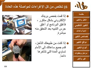 ‫مقدمه‬
‫والتغ‬ ‫ر‬ُّ‫ي‬‫التغ‬‫يير‬
‫التنظ‬ ‫التغيير‬‫يمي‬
‫وأهداف‬ ‫أهمية‬
‫التغي‬ ‫خصائص‬‫ير‬
‫التغيير‬ ‫دوافع‬
‫التغيير‬ ‫أنواع‬
‫وخطوات‬ ‫مراحل‬
‫وأتغير‬ ‫غير‬
‫بريدك‬ ‫بفحص‬ ‫قمت‬ ‫إذا‬
‫متكرر‬ ‫بشكل‬ ‫اإللكتروني‬،
‫أغلق‬ ‫أو‬ ‫البرنامج‬ ‫فأغلق‬
‫التحق‬ ‫بعد‬ ‫التنبيه‬ ‫جرس‬‫منه‬ ‫ق‬
‫مباشرة‬.
‫كنت‬ ‫إذا‬‫التأخ‬ ‫طبيعتك‬ ‫من‬،ً‫ر‬
‫جميع‬ ‫قدم‬‫إلى‬ ‫ساعاتك‬‫األما‬‫م‬
‫تتأخره‬ ‫التي‬ ‫المدة‬ ‫تساوي‬‫ا‬
‫دائما‬.
6)‫كل‬ ‫من‬ ‫تخلص‬‫العادة‬ ‫هذه‬ ‫لمواصلة‬ ‫اإلغراءات‬
121
 