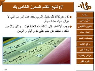 ‫مقدمه‬
‫والتغ‬ ‫ر‬ُّ‫ي‬‫التغ‬‫يير‬
‫التنظ‬ ‫التغيير‬‫يمي‬
‫وأهداف‬ ‫أهمية‬
‫التغي‬ ‫خصائص‬‫ير‬
‫التغيير‬ ‫دوافع‬
‫التغيير‬ ‫أنواع‬
‫وخطوات‬ ‫مراحل‬
‫وأتغير‬ ‫غير‬
‫وحدد‬ ‫اليوم‬ ‫خالل‬ ‫لذاتك‬ ‫ا‬ً‫ك‬‫مدر‬ ‫كن‬‫عدد‬‫ال‬ ‫التي‬ ‫المرات‬
‫تزال‬‫عادة‬ ‫لديك‬‫سيئة‬.
ً‫ال‬‫بد‬ ‫ولكن‬ ، ‫ا‬ً‫فور‬ ‫العادة‬ ‫هذه‬ ‫إزالة‬ ‫إلى‬ ‫تنظر‬ ‫أال‬ ‫يجب‬‫من‬
‫أو‬ ‫أيام‬ ‫مدار‬ ‫على‬ ‫تقدم‬ ‫عن‬ ‫ابحث‬ ، ‫ذلك‬‫الزمن‬.
7)‫بك‬ ‫الخاص‬ ‫المحرز‬ ‫التقدم‬ ‫تتبع‬
122
 