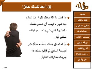 ‫مقدمه‬
‫والتغ‬ ‫ر‬ُّ‫ي‬‫التغ‬‫يير‬
‫التنظ‬ ‫التغيير‬‫يمي‬
‫وأهداف‬ ‫أهمية‬
‫التغي‬ ‫خصائص‬‫ير‬
‫التغيير‬ ‫دوافع‬
‫التغيير‬ ‫أنواع‬
‫وخطوات‬ ‫مراحل‬
‫وأتغير‬ ‫غير‬
‫تكرارات‬ ‫معظم‬ ‫بإزالة‬ ‫قمت‬ ‫إذا‬‫العادة‬
‫لنفس‬ ‫تسمح‬ ‫أن‬ ‫فيجب‬ ، ‫شهر‬ ‫بعد‬‫ك‬
‫شيء‬ ‫في‬ ‫بالمشاركة‬‫مزاولته‬ ‫تحب‬.
‫إليه‬ ‫تتطلع‬.
‫أك‬ ‫ا‬ً‫ف‬‫هد‬ ‫فضع‬ ، ‫هدفك‬ ‫تحقق‬ ‫لم‬ ‫إذا‬‫بر‬
‫أسابيع‬ ‫لبضعة‬‫ثم‬‫إ‬ ‫نفسك‬ ‫كافئ‬‫ذا‬
‫الثانية‬ ‫محاولتك‬ ‫جربت‬.
8)‫أعط‬‫حافزا‬ ‫نفسك‬
123
 