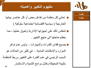 ‫مقدمه‬
‫بي‬ ‫عناصر‬ ‫كل‬ ‫أو‬ ‫بعض‬ ‫تفاعل‬ ‫من‬ ‫منظمة‬ ‫كل‬ ‫تعاني‬‫ئتها‬
‫الخارجية‬(‫سلوكية‬ ‫اجتماعية‬ ‫اقتصادية‬ ‫سياسية‬)
‫مما‬ ، ‫عملها‬ ‫وتعوق‬ ‫اإلدارية‬ ‫أجهزتها‬ ‫على‬ ‫ذلك‬ ‫تنعكس‬
‫التغيير‬ ‫منهج‬ ‫الى‬ ‫حاجتها‬ ‫يعظم‬.
‫والمهارات‬ ‫القدرات‬ ‫فقدان‬ ‫يصبح‬–‫توافر‬ ‫عدم‬ ‫وليس‬
‫المادية‬ ‫واإلمكانات‬ ‫الموارد‬–‫هو‬ ‫الحاالت‬ ‫من‬ ‫كثير‬ ‫في‬
‫ورب‬ ‫التغيير‬ ‫على‬ ‫القدرة‬ ‫عدم‬ ‫في‬ ‫الرئيسي‬ ‫السبب‬‫المنظمة‬ ‫ط‬
‫واالستثما‬ ‫التنمية‬ ‫برامج‬ ‫وفشل‬ ‫المحيطة‬ ‫بالبيئة‬‫ر‬.
‫مفهوم‬‫وأهميته‬ ‫التغيير‬
13
‫مقدمه‬
 