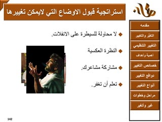 ‫مقدمه‬
‫والتغ‬ ‫ر‬ُّ‫ي‬‫التغ‬‫يير‬
‫التنظ‬ ‫التغيير‬‫يمي‬
‫وأهداف‬ ‫أهمية‬
‫التغي‬ ‫خصائص‬‫ير‬
‫التغيير‬ ‫دوافع‬
‫التغيير‬ ‫أنواع‬
‫وخطوات‬ ‫مراحل‬
‫وأتغير‬ ‫غير‬
‫االنفالت‬ ‫على‬ ‫للسيطرة‬ ‫محاولة‬ ‫ال‬.
‫العكسية‬ ‫النظرة‬
‫مشاعرك‬ ‫مشاركة‬.
‫تغفر‬ ‫أن‬ ‫تعلم‬.
‫ت‬ ‫اليمكن‬ ‫التي‬ ‫االوضاع‬ ‫قبول‬ ‫استراتجية‬‫غييرها‬
142
 