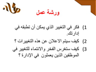 ‫عمل‬ ‫ورشة‬
(1‫تطب‬ ‫أن‬ ‫يمكن‬ ‫الذي‬ ‫التغيير‬ ‫في‬ ‫فكر‬‫في‬ ‫قه‬
‫إدارتك‬.
(2‫التغييرات‬ ‫هذه‬ ‫عن‬ ‫االعالن‬ ‫سيتم‬ ‫كيف‬‫؟‬
(3‫للتغي‬ ‫واالنتماء‬ ‫الفخر‬ ‫ستغرس‬ ‫كيف‬‫في‬ ‫ير‬
‫؟‬ ‫اإلدارة‬ ‫في‬ ‫يعملون‬ ‫الذين‬ ‫الموظفين‬
 