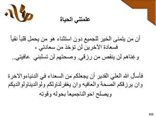 152
‫علمتني‬‫الحياة‬
ً‫ا‬‫قلب‬ ‫يحمل‬ ‫من‬ ‫هو‬ ‫استثناء‬ ‫دون‬ ‫للجميع‬ ‫الخير‬ ‫يتمنى‬ ‫من‬ ‫أن‬ً‫ا‬‫نقي‬
، ‫سعادتي‬ ‫من‬ ‫تؤخذ‬ ‫لن‬ ‫اآلخرين‬ ‫فسعادة‬
‫رزقي‬ ‫من‬ ‫ينقص‬ ‫لن‬ ‫ناهم‬‫وغ‬.‫تسلبني‬ ‫لن‬ ‫وصحتهم‬‫عافيت‬‫ي‬..
‫الدنياء‬ ‫في‬ ‫السعداء‬ ‫من‬ ‫يجعلكم‬ ‫أن‬ ‫القدير‬ ‫العلي‬ ‫هللا‬ ‫فأسأل‬‫واالخرة‬
‫ولوالديناول‬ ‫يغفرلناولكم‬ ‫وان‬ ‫والعافيه‬ ‫الصحة‬ ‫يرزقكم‬ ‫وان‬‫والديكم‬
‫وقوته‬ ‫بحوله‬ ‫احوالناجميعآ‬ ‫ويصلح‬
 