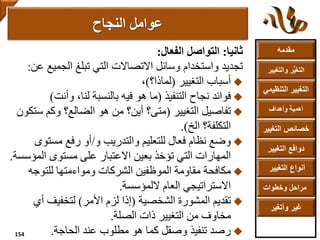 ‫مقدمه‬
‫والتغ‬ ‫ر‬ُّ‫ي‬‫التغ‬‫يير‬
‫التنظ‬ ‫التغيير‬‫يمي‬
‫وأهداف‬ ‫أهمية‬
‫التغي‬ ‫خصائص‬‫ير‬
‫التغيير‬ ‫دوافع‬
‫التغيير‬ ‫أنواع‬
‫وخطوات‬ ‫مراحل‬
‫وأتغير‬ ‫غير‬
‫ثانيا‬:‫التواصل‬‫الفعال‬:
‫تجديد‬‫واستخدام‬‫التي‬ ‫االتصاالت‬ ‫وسائل‬‫تبلغ‬‫الجمي‬‫عن‬ ‫ع‬:
‫التغيير‬ ‫أسباب‬(‫لماذا؟‬)،
‫التنفيذ‬ ‫نجاح‬ ‫فوائد‬(‫وأنت‬ ،‫لنا‬ ‫بالنسبة‬ ‫فيه‬ ‫هو‬ ‫ما‬)
‫التغيير‬ ‫تفاصيل‬(‫س‬ ‫وكم‬ ‫الضالع؟‬ ‫هو‬ ‫من‬ ‫أين؟‬ ‫متى؟‬‫تكون‬
‫الخ‬ ‫التكلفة؟‬.)
‫و‬ ‫والتدريب‬ ‫للتعليم‬ ‫فعال‬ ‫نظام‬ ‫وضع‬/‫مست‬ ‫رفع‬ ‫أو‬‫وى‬
‫الم‬ ‫مستوى‬ ‫على‬ ‫االعتبار‬ ‫بعين‬ ‫تؤخذ‬ ‫التي‬ ‫المهارات‬‫ؤسسة‬.
‫للتوجه‬ ‫ومواءمتها‬ ‫الشركات‬ ‫الموظفين‬ ‫مقاومة‬ ‫مكافحة‬
‫اللمؤسسة‬ ‫العام‬ ‫االستراتيجي‬.
‫الشخصية‬ ‫المشورة‬ ‫تقديم‬(‫األمر‬ ‫لزم‬ ‫إذا‬)‫أ‬ ‫لتخفيف‬‫ي‬
‫الصلة‬ ‫ذات‬ ‫التغيير‬ ‫من‬ ‫مخاوف‬.
‫الحاجة‬ ‫عند‬ ‫مطلوب‬ ‫هو‬ ‫كما‬ ‫وصقل‬ ‫تنفيذ‬ ‫رصد‬.
‫عوامل‬‫النجاح‬
154
 