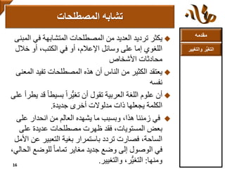 ‫مقدمه‬
‫والتغ‬ ‫ر‬ُّ‫ي‬‫التغ‬‫يير‬
‫يكثر‬‫ا‬ ‫في‬ ‫المتشابهة‬ ‫المصطلحات‬ ‫من‬ ‫العديد‬ ‫ترديد‬‫لمبنى‬
‫خالل‬ ‫أو‬ ،‫الكتب‬ ‫في‬ ‫أو‬ ،‫اإلعالم‬ ‫وسائل‬ ‫على‬ ‫إما‬ ‫اللغوي‬
‫محادثات‬‫األشخاص‬
‫يعتقد‬‫ال‬ ‫تفيد‬ ‫المصطلحات‬ ‫هذه‬ ‫أن‬ ‫الناس‬ ‫من‬ ‫الكثير‬‫معنى‬
‫نفسه‬
‫أن‬ً‫ا‬‫بسيط‬ ً‫ا‬‫ُّر‬‫ي‬‫تغ‬ ‫أن‬ ‫تقول‬ ‫العربية‬ ‫اللغة‬ ‫علوم‬‫على‬ ‫يطرأ‬ ‫قد‬
‫جديدة‬ ‫أخرى‬ ‫مدلوالت‬ ‫ذات‬ ‫يجعلها‬ ‫الكلمة‬.
‫على‬ ‫انحدار‬ ‫من‬ ‫العالم‬ ‫يشهده‬ ‫ما‬ ‫وبسبب‬ ،‫هذا‬ ‫زمننا‬ ‫في‬
،‫المستويات‬ ‫بعض‬‫فقد‬‫على‬ ‫عديدة‬ ‫مصطلحات‬ ‫ظهرت‬
‫عن‬ ‫التعبير‬ ‫بغية‬ ‫باستمرار‬ ‫تردد‬ ‫فصارت‬ ،‫الساحة‬‫األمل‬
‫ال‬ ‫للوضع‬ ً‫ا‬‫تمام‬ ‫مغاير‬ ‫جديد‬ ‫وضع‬ ‫إلى‬ ‫الوصول‬ ‫في‬،‫حالي‬
‫ومنها‬:‫والتغيير‬ ،‫ُّر‬‫ي‬‫التغ‬.
‫المصطلحات‬ ‫تشابه‬
16
 