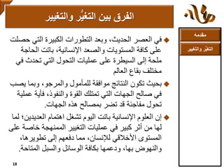 ‫مقدمه‬
‫والتغ‬ ‫ر‬ُّ‫ي‬‫التغ‬‫يير‬
‫في‬‫التي‬ ‫الكبيرة‬ ‫التطورات‬ ‫وبعد‬ ،‫الحديث‬ ‫العصر‬‫حصلت‬
‫الح‬ ‫باتت‬ ،‫اإلنسانية‬ ‫والصعد‬ ‫المستويات‬ ‫كافة‬ ‫على‬‫اجة‬
‫تحدث‬ ‫التي‬ ‫التحول‬ ‫عمليات‬ ‫على‬ ‫السيطرة‬ ‫إلى‬ ‫ملحة‬‫في‬
‫العالم‬ ‫بقاع‬ ‫مختلف‬
‫بحيث‬‫وبما‬ ،‫والمرجو‬ ‫للمأمول‬ ‫موافقة‬ ‫النتائج‬ ‫تكون‬‫يصب‬
‫فأية‬ ،‫والنفوذ‬ ‫القوة‬ ‫تمتلك‬ ‫التي‬ ‫الجهات‬ ‫صالح‬ ‫في‬‫عملية‬
‫هذه‬ ‫بمصالح‬ ‫تضر‬ ‫قد‬ ‫مفاجئة‬ ‫تحول‬‫الجهات‬.
‫إن‬‫العدي‬ ‫اهتمام‬ ‫تشغل‬ ‫اليوم‬ ‫باتت‬ ‫اإلنسانية‬ ‫العلوم‬‫دين؛‬‫لما‬
‫خاص‬ ‫الممنهجة‬ ‫التغيير‬ ‫عمليات‬ ‫في‬ ‫كبير‬ ‫أثر‬ ‫من‬ ‫لها‬‫على‬ ‫ة‬
،‫تطويرها‬ ‫إلى‬ ‫دفعهم‬ ‫مما‬ ،‫لإلنسان‬ ‫األخالقي‬ ‫المستوى‬
‫المتاح‬ ‫والسبل‬ ‫الوسائل‬ ‫بكافة‬ ‫ودعمها‬ ،‫بها‬ ‫والنهوض‬‫ة‬.
‫والتغيير‬ ‫ر‬ُّ‫ي‬‫التغ‬ ‫بين‬ ‫الفرق‬
18
 