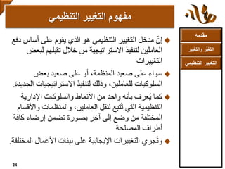 ‫مقدمه‬
‫والتغ‬ ‫ر‬ُّ‫ي‬‫التغ‬‫يير‬
‫التنظ‬ ‫التغيير‬‫يمي‬
ّ‫إن‬‫أسا‬ ‫على‬ ‫يقوم‬ ‫الذي‬ ‫هو‬ ‫التنظيمي‬ ‫التغيير‬ ‫مدخل‬‫دفع‬ ‫س‬
‫ل‬ ‫تقبلهم‬ ‫خالل‬ ‫من‬ ‫االستراتيجية‬ ‫لتنفيذ‬ ‫العاملين‬‫بعض‬
‫التغييرات‬
‫سواء‬‫بعض‬ ‫صعيد‬ ‫على‬ ‫أو‬ ،‫المنظمة‬ ‫صعيد‬ ‫على‬
‫االستراتيج‬ ‫لتنفيذ‬ ‫وذلك‬ ،‫للعاملين‬ ‫السلوكيات‬‫الجديدة‬ ‫يات‬.
‫كما‬‫عرف‬ُ‫ي‬‫بأنه‬‫اإلدارية‬ ‫والسلوكات‬ ‫األنماط‬ ‫من‬ ‫واحد‬
‫والمنظمات‬ ،‫العاملين‬ ‫لنقل‬ ‫تبع‬ُ‫ت‬ ‫التي‬ ‫التنظيمية‬‫واألقسام‬
‫كا‬ ‫إرضاء‬ ‫تضمن‬ ‫بصورة‬ ‫آخر‬ ‫إلى‬ ‫وضع‬ ‫من‬ ‫المختلفة‬‫فة‬
‫أطراف‬‫المصلحة‬
‫جري‬ُ‫ت‬‫و‬‫األعمال‬ ‫بيئات‬ ‫على‬ ‫اإليجابية‬ ‫التغييرات‬‫المختلفة‬.
‫التنظيمي‬ ‫التغيير‬ ‫مفهوم‬
24
 