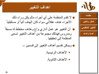 ‫مقدمه‬
‫والتغ‬ ‫ر‬ُّ‫ي‬‫التغ‬‫يير‬
‫التنظ‬ ‫التغيير‬‫يمي‬
‫وأهداف‬ ‫أهمية‬
‫ذلك‬ ‫وراء‬ ‫يكن‬ ‫مالم‬ ‫أجراء‬ ‫أي‬ ‫على‬ ‫المنظمة‬ ‫تقدم‬ ‫ال‬
‫مستقب‬ ‫أو‬ ً‫ا‬‫أني‬ ‫الهدف‬ ‫كان‬ ‫سواء‬ ‫عقالني‬ ‫هدف‬ ‫األجراء‬ً‫ا‬‫لي‬
ً‫ا‬‫مسبق‬ ‫له‬ ‫مخطط‬ ‫وهادف‬ ‫ع‬ٍ‫ا‬‫و‬ ‫أداري‬ ‫عمل‬ ‫هو‬ ‫التغيير‬ ‫أن‬
‫تسعى‬ ‫التغيير‬ ‫أهداف‬ ‫من‬ ‫مجموعة‬ ‫فهنالك‬ ‫ومدروس‬
‫تحقيقها‬ ‫إلى‬ ‫المنظمة‬.
‫قسمين‬ ‫إلى‬ ‫التغيير‬ ‫أهداف‬ ‫تقسيم‬ ‫ويمكن‬:-
‫الرئيسية‬ ‫األهداف‬.
‫الثانوية‬ ‫األهداف‬.
‫التغيير‬ ‫اهداف‬
35
 