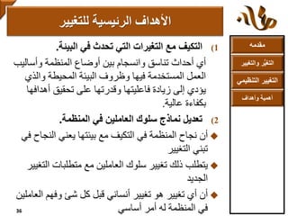 ‫مقدمه‬
‫والتغ‬ ‫ر‬ُّ‫ي‬‫التغ‬‫يير‬
‫التنظ‬ ‫التغيير‬‫يمي‬
‫وأهداف‬ ‫أهمية‬
(1‫التكيف‬‫في‬ ‫تحدث‬ ‫التي‬ ‫التغيرات‬ ‫مع‬‫البيئة‬.
‫أي‬‫وأسالي‬ ‫المنظمة‬ ‫أوضاع‬ ‫بين‬ ‫وانسجام‬ ‫تناسق‬ ‫أحداث‬‫ب‬
‫والذي‬ ‫المحيطة‬ ‫البيئة‬ ‫وظروف‬ ‫فيها‬ ‫المستخدمة‬ ‫العمل‬
‫أهداف‬ ‫تحقيق‬ ‫على‬ ‫وقدرتها‬ ‫فاعليتها‬ ‫زيادة‬ ‫إلى‬ ‫يؤدي‬‫ها‬
‫عالية‬ ‫بكفاءة‬.
(2‫المنظمة‬ ‫في‬ ‫العاملين‬ ‫سلوك‬ ‫نماذج‬ ‫تعديل‬.
‫أن‬‫النج‬ ‫يعني‬ ‫بيئتها‬ ‫مع‬ ‫التكيف‬ ‫في‬ ‫المنظمة‬ ‫نجاح‬‫في‬ ‫اح‬
‫تبني‬‫التغيير‬
‫يتطلب‬‫ال‬ ‫متطلبات‬ ‫مع‬ ‫العاملين‬ ‫سلوك‬ ‫تغيير‬ ‫ذلك‬‫تغيير‬
‫الجديد‬
‫أن‬‫تغيير‬ ‫أي‬‫هو‬‫ا‬ ‫وفهم‬ ‫شئ‬ ‫كل‬ ‫قبل‬ ‫أنساني‬ ‫تغيير‬‫لعاملين‬
‫أمر‬ ‫له‬ ‫المنظمة‬ ‫في‬‫أساسي‬
‫األهداف‬‫للتغيير‬ ‫الرئيسية‬
36
 