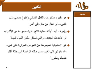 ‫مقدمه‬
‫هو‬‫الثالثي‬ ‫الفعل‬ ‫من‬ ‫مشتق‬ ‫مفهوم‬(‫ّر‬‫ي‬‫غ‬)‫بمعنى‬‫بدل‬
‫إلى‬ ‫حال‬ ‫من‬ ‫انتقل‬ ‫أو‬ ،‫الشيء‬‫آخر‬.
‫عرف‬ُ‫ي‬‫و‬‫األ‬ ‫من‬ ‫مجموعة‬ ‫عنها‬ ‫تنتج‬ ‫عملية‬ ‫بأنه‬ ً‫ا‬‫أيض‬،‫شياء‬
‫أشياء‬ ‫مكان‬ ‫تستقر‬ ‫والتي‬ ،‫الجديدة‬ ‫األحداث‬ ‫أو‬‫قديمة‬.
‫هو‬‫شيء‬ ‫على‬ ‫المؤثرة‬ ‫العوامل‬ ‫من‬ ‫لمجموعة‬ ‫االستجابة‬
‫أك‬ ‫حالة‬ ‫إلى‬ ‫الراهنة‬ ‫حالته‬ ‫من‬ ‫تغييره‬ ‫إلى‬ ‫ي‬ّ‫د‬‫وتؤ‬ ،‫ما‬‫ثر‬
ً‫ا‬‫وتطور‬ ،ً‫ا‬‫تقدم‬.
‫التغيير‬
4
 