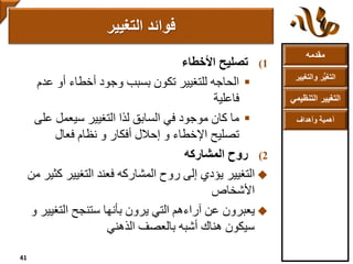 ‫مقدمه‬
‫والتغ‬ ‫ر‬ُّ‫ي‬‫التغ‬‫يير‬
‫التنظ‬ ‫التغيير‬‫يمي‬
‫وأهداف‬ ‫أهمية‬
(1‫تصليح‬‫األخطاء‬
‫عدم‬ ‫أو‬ ‫أخطاء‬ ‫وجود‬ ‫بسبب‬ ‫تكون‬ ‫للتغيير‬ ‫الحاجه‬
‫فاعلية‬
‫عل‬ ‫سيعمل‬ ‫التغيير‬ ‫لذا‬ ‫السابق‬ ‫في‬ ‫موجود‬ ‫كان‬ ‫ما‬‫ى‬
‫فعال‬ ‫نظام‬ ‫و‬ ‫أفكار‬ ‫إحالل‬ ‫و‬ ‫اإلخطاء‬ ‫تصليح‬
(2‫المشاركه‬ ‫روح‬
‫التغيير‬‫ك‬ ‫التغيير‬ ‫فعند‬ ‫المشاركه‬ ‫روح‬ ‫إلى‬ ‫يؤدي‬‫من‬ ‫ثير‬
‫األشخاص‬
‫التغيي‬ ‫ستنجح‬ ‫بأنها‬ ‫يرون‬ ‫التي‬ ‫آراءهم‬ ‫عن‬ ‫يعبرون‬‫و‬ ‫ر‬
‫بالعصف‬ ‫أشبه‬ ‫هناك‬ ‫سيكون‬‫الذهني‬
‫التغيير‬ ‫فوائد‬
41
 