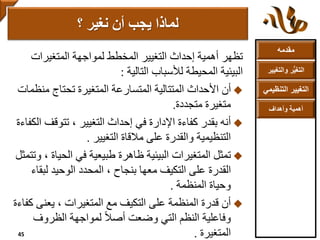 ‫مقدمه‬
‫والتغ‬ ‫ر‬ُّ‫ي‬‫التغ‬‫يير‬
‫التنظ‬ ‫التغيير‬‫يمي‬
‫وأهداف‬ ‫أهمية‬
‫المتغيرات‬ ‫لمواجهة‬ ‫المخطط‬ ‫التغيير‬ ‫إحداث‬ ‫أهمية‬ ‫تظهر‬
‫التالية‬ ‫لألسباب‬ ‫المحيطة‬ ‫البيئية‬:
‫من‬ ‫تحتاج‬ ‫المتغيرة‬ ‫المتسارعة‬ ‫المتتالية‬ ‫األحداث‬ ‫أن‬‫ظمات‬
‫متجددة‬ ‫متغيرة‬.
‫تتوقف‬ ، ‫التغيير‬ ‫إحداث‬ ‫في‬ ‫اإلدارة‬ ‫كفاءة‬ ‫بقدر‬ ‫أنه‬‫الكفاءة‬
‫التغيير‬ ‫مالقاة‬ ‫على‬ ‫والقدرة‬ ‫التنظيمية‬.
‫الحي‬ ‫في‬ ‫طبيعية‬ ‫ظاهرة‬ ‫البيئية‬ ‫المتغيرات‬ ‫تمثل‬‫وتتمثل‬ ، ‫اة‬
‫لبق‬ ‫الوحيد‬ ‫المحدد‬ ، ‫بنجاح‬ ‫معها‬ ‫التكيف‬ ‫على‬ ‫القدرة‬‫اء‬
‫المنظمة‬ ‫وحياة‬.
‫يعنى‬ ، ‫المتغيرات‬ ‫مع‬ ‫التكيف‬ ‫على‬ ‫المنظمة‬ ‫قدرة‬ ‫أن‬‫كفاءة‬
‫الظروف‬ ‫لمواجهة‬ ً‫ال‬‫أص‬ ‫وضعت‬ ‫التي‬ ‫النظم‬ ‫وفاعلية‬
‫المتغيرة‬.
‫؟‬ ‫نغير‬ ‫أن‬ ‫يجب‬ ‫لماذا‬
45
 