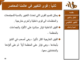 ‫مقدمه‬
‫والتغ‬ ‫ر‬ُّ‫ي‬‫التغ‬‫يير‬
‫التنظ‬ ‫التغيير‬‫يمي‬
‫وأهداف‬ ‫أهمية‬
‫بالنسب‬ ‫التغيير‬ ‫تحدث‬ ‫التي‬ ‫القوى‬ ‫تقسيم‬ ‫يمكن‬‫للمجتمعات‬ ‫ة‬
‫خارجية‬ ‫وأخرى‬ ‫داخلية‬ ‫قوى‬ ‫الى‬ ‫والمنظمات‬.
‫الجماعات‬‫و‬ ‫اد‬‫ر‬‫األف‬ ‫على‬ ‫ة‬‫ر‬‫مباش‬ ‫تؤثر‬ ‫الداخلية‬ ‫ى‬‫القو‬
‫بالمنظمة‬.
‫الت‬ ‫في‬ ‫أصعب‬ ‫وهى‬ ، ‫ا‬‫ر‬‫تأثي‬ ‫اكثر‬ ‫الخارجية‬ ‫ى‬‫القو‬‫نبؤ‬
‫أ‬ ‫على‬ ‫ثم‬ ً‫ال‬‫و‬‫أ‬ ‫المنظمة‬ ‫على‬ ‫تؤثر‬ ‫وهى‬ ، ‫بأبعادها‬‫ادها‬‫ر‬‫ف‬
‫معها‬ ‫المتعاملين‬‫و‬.
‫ثانيا‬:‫المعاص‬ ‫عالمنا‬ ‫في‬ ‫التغيير‬ ‫قوى‬‫ر‬
49
 