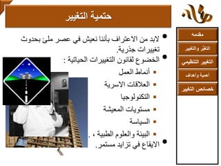 ‫مقدمه‬
‫والتغ‬ ‫ر‬ُّ‫ي‬‫التغ‬‫يير‬
‫التنظ‬ ‫التغيير‬‫يمي‬
‫وأهداف‬ ‫أهمية‬
‫التغي‬ ‫خصائص‬‫ير‬
•‫بحدوث‬ ‫ملئ‬ ‫عصر‬ ‫في‬ ‫نعيش‬ ‫بأننا‬ ‫االعتراف‬ ‫من‬ ‫البد‬
‫جذرية‬ ‫تغييرات‬.
•‫الحياتية‬ ‫التغييرات‬ ‫لقانون‬ ‫الخضوع‬:
‫العمل‬ ‫أنماط‬
‫االسرية‬ ‫العالقات‬
‫التكنولوجيا‬
‫المعيشة‬ ‫مستويات‬
‫السياسة‬
، ‫الطبية‬ ‫والعلوم‬ ‫البيئة‬...‫ألخ‬.
•‫مستمر‬ ‫تزايد‬ ‫في‬ ‫االيقاع‬.
‫التغيير‬ ‫حتمية‬
 