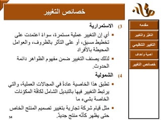 ‫مقدمه‬
‫والتغ‬ ‫ر‬ُّ‫ي‬‫التغ‬‫يير‬
‫التنظ‬ ‫التغيير‬‫يمي‬
‫وأهداف‬ ‫أهمية‬
‫التغي‬ ‫خصائص‬‫ير‬
(3‫االستمرارية‬
‫أي‬‫على‬ ‫اعتمدت‬ ً‫ء‬‫سوا‬ ،‫مستمرة‬ ‫عملية‬ ‫التغيير‬ ‫إن‬
‫والعوام‬ ،‫بالظروف‬ ‫التأثر‬ ‫على‬ ‫أو‬ ،‫مسبق‬ ‫تخطيط‬‫ل‬
‫المحيطة‬‫باألفراد‬
‫لذلك‬‫دائمة‬ ‫الظواهر‬ ‫مفهوم‬ ‫ضمن‬ ‫التغيير‬ ‫يصنف‬
‫الحدوث‬.
(4‫الشمولية‬
‫تطبق‬‫و‬ ،‫العملية‬ ‫المجاالت‬ ‫في‬ ً‫ة‬‫عاد‬ ‫الخاصية‬ ‫هذا‬‫التي‬
ّ‫ف‬‫لكا‬ ‫الشامل‬ ‫بالتبديل‬ ‫فيها‬ ‫التغيير‬ ‫يرتبط‬‫نات‬ ّ‫المكو‬ ‫ة‬
‫بشيء‬ ‫الخاصة‬‫ما‬
‫قيام‬ ‫مثل‬‫المنت‬ ‫تصميم‬ ‫بتغيير‬ ‫تجارية‬ ‫شركة‬‫الخاص‬ ‫ج‬
‫حتى‬‫منتج‬ ‫ه‬ّ‫ن‬‫كأ‬ ‫يظهر‬ٌ‫د‬‫جدي‬.
‫التغيير‬ ‫خصائص‬
54
 