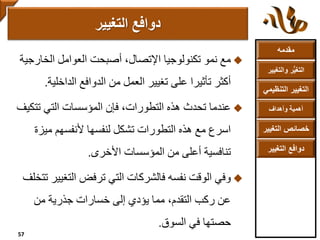 ‫مقدمه‬
‫والتغ‬ ‫ر‬ُّ‫ي‬‫التغ‬‫يير‬
‫التنظ‬ ‫التغيير‬‫يمي‬
‫وأهداف‬ ‫أهمية‬
‫التغي‬ ‫خصائص‬‫ير‬
‫التغيير‬ ‫دوافع‬
‫الخارج‬ ‫العوامل‬ ‫أصبحت‬ ،‫اإلتصال‬ ‫تكنولوجيا‬ ‫نمو‬ ‫مع‬‫ية‬
‫الداخلي‬ ‫الدوافع‬ ‫من‬ ‫العمل‬ ‫تغيير‬ ‫على‬ ‫تأثيرا‬ ‫أكثر‬‫ة‬.
‫عندما‬‫تتك‬ ‫التي‬ ‫المؤسسات‬ ‫فإن‬ ،‫التطورات‬ ‫هذه‬ ‫تحدث‬‫يف‬
‫ميزة‬ ‫ألنفسهم‬ ‫لنفسها‬ ‫تشكل‬ ‫التطورات‬ ‫هذه‬ ‫مع‬ ‫اسرع‬
‫األخرى‬ ‫المؤسسات‬ ‫من‬ ‫أعلى‬ ‫تنافسية‬.
‫وفي‬‫التغي‬ ‫ترفض‬ ‫التي‬ ‫فالشركات‬ ‫نفسه‬ ‫الوقت‬‫تتخلف‬ ‫ير‬
‫من‬ ‫جذرية‬ ‫خسارات‬ ‫إلى‬ ‫يؤدي‬ ‫مما‬ ،‫التقدم‬ ‫ركب‬ ‫عن‬
‫السوق‬ ‫في‬ ‫حصتها‬.
‫التغيير‬ ‫دوافع‬
57
 