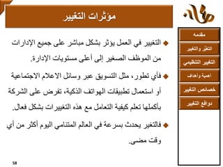 ‫مقدمه‬
‫والتغ‬ ‫ر‬ُّ‫ي‬‫التغ‬‫يير‬
‫التنظ‬ ‫التغيير‬‫يمي‬
‫وأهداف‬ ‫أهمية‬
‫التغي‬ ‫خصائص‬‫ير‬
‫التغيير‬ ‫دوافع‬
‫جميع‬ ‫على‬ ‫مباشر‬ ‫بشكل‬ ‫يؤثر‬ ‫العمل‬ ‫في‬ ‫التغيير‬‫اإلدارات‬
‫اإلدارة‬ ‫مستويات‬ ‫أعلى‬ ‫إلى‬ ‫الصغير‬ ‫الموظف‬ ‫من‬.
‫فأي‬‫االجت‬ ‫االعالم‬ ‫وسائل‬ ‫عبر‬ ‫التسويق‬ ‫مثل‬ ،‫تطور‬‫ماعية‬
‫على‬ ‫تفرض‬ ،‫الذكية‬ ‫الهواتف‬ ‫تطبيقات‬ ‫استعمال‬ ‫أو‬‫الشركة‬
‫بش‬ ‫التغييرات‬ ‫هذه‬ ‫مع‬ ‫التعامل‬ ‫كيفية‬ ‫تعلم‬ ‫بأكملها‬‫فعال‬ ‫كل‬.
‫فالتغير‬‫أ‬ ‫اليوم‬ ‫المتنامي‬ ‫العالم‬ ‫في‬ ‫بسرعة‬ ‫يحدث‬‫أي‬ ‫من‬ ‫كثر‬
‫مضى‬ ‫وقت‬.
‫مؤثرات‬‫التغيير‬
58
 