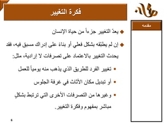 ‫مقدمه‬
ّ‫د‬‫يع‬‫حياة‬ ‫من‬ ً‫ا‬‫جزء‬ ‫التغيير‬‫اإلنسان‬
‫إن‬‫مسب‬ ‫إدراك‬ ‫على‬ ً‫ء‬‫بنا‬ ‫أو‬ ‫فعلي‬ ‫بشكل‬ ‫ّقه‬‫ب‬‫يط‬ ‫لم‬‫فقد‬ ،‫فيه‬ ‫ق‬
‫م‬ ،‫إرادية‬ ‫ال‬ ‫تصرفات‬ ‫على‬ ‫باالعتماد‬ ‫التغيير‬ ‫يحدث‬‫ثل‬:
‫تغيير‬ً‫ا‬‫يومي‬ ‫منه‬ ‫يذهب‬ ‫الذي‬ ‫للطريق‬ ‫الفرد‬‫لل‬‫عمل‬
‫أو‬‫غرفة‬ ‫في‬ ‫األثاث‬ ‫مكان‬ ‫تبديل‬‫الجلوس‬
‫وغيرها‬‫بش‬ ‫ترتبط‬ ‫التي‬ ‫األخرى‬ ‫التصرفات‬ ‫من‬ٍ‫ل‬‫ك‬
‫التغيير‬ ‫وفكرة‬ ‫بمفهوم‬ ‫مباشر‬.
‫فكرة‬‫التغيير‬
6
 