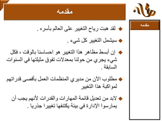 ‫مقدمه‬
‫بأسره‬ ‫العالم‬ ‫على‬ ‫التغيير‬ ‫رياح‬ ‫هبت‬ ‫لقد‬.
‫شيء‬ ‫كل‬ ‫التغيير‬ ‫سيشمل‬.
‫ف‬ ، ‫بالوقت‬ ‫احساسنا‬ ‫هو‬ ‫التغيير‬ ‫هذا‬ ‫مظاهر‬ ‫أبسط‬ ‫إن‬‫كل‬
‫ا‬ ‫في‬ ‫مثيلتها‬ ‫تفوق‬ ‫بمعدالت‬ ‫حولنا‬ ‫من‬ ‫يجري‬ ‫شيء‬‫لسنوات‬
‫السابقة‬.
‫قدراته‬ ‫بأقصى‬ ‫العمل‬ ‫المنظمات‬ ‫مديري‬ ‫من‬ ‫اآلن‬ ‫مطلوب‬‫م‬
‫التغيير‬ ‫هذا‬ ‫لمواكبة‬
‫أن‬ ‫يجب‬ ‫ألنهم‬ ‫والقدرات‬ ‫المهارات‬ ‫قائمة‬ ‫تعديل‬ ‫من‬ ‫البد‬
‫جذريا‬ ‫تغييرا‬ ‫يكتنفها‬ ‫بيئة‬ ‫في‬ ‫اإلدارة‬ ‫يمارسوا‬.
‫مقدمه‬
 