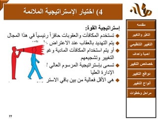 ‫مقدمه‬
‫والتغ‬ ‫ر‬ُّ‫ي‬‫التغ‬‫يير‬
‫التنظ‬ ‫التغيير‬‫يمي‬
‫وأهداف‬ ‫أهمية‬
‫التغي‬ ‫خصائص‬‫ير‬
‫التغيير‬ ‫دوافع‬
‫التغيير‬ ‫أنواع‬
‫وخطوات‬ ‫مراحل‬
‫إستراتيجية‬‫القوة‬:
‫تستخدم‬‫ف‬ ً‫ا‬‫رئيسي‬ ً‫ا‬‫حافز‬ ‫والعقوبات‬ ‫المكافآت‬‫هذا‬ ‫ي‬‫المجال‬
‫يتم‬‫التغيير‬ ‫على‬ ‫االعتراض‬ ‫عند‬ ‫بالعقاب‬ ‫التهديد‬
‫أو‬‫منفذ‬ ‫إلغراء‬ ‫وغيرها‬ ‫المادية‬ ‫المكافآت‬ ‫استخدام‬ ‫يتم‬‫ي‬
‫وتشجيعهم‬ ‫التغيير‬
‫بإستراتيجية‬ ‫تسمى‬‫ك‬ ‫تأتي‬ ‫ألنها‬ ‫العالي‬ ‫المرسوم‬‫من‬ ‫أوامر‬
‫اإلدارة‬‫العليا‬
‫هي‬‫الم‬ ‫االستراتيجيات‬ ‫باقي‬ ‫بين‬ ‫من‬ ‫فعالية‬ ‫األقل‬‫ستخدمة‬.
4)‫اإلستراتيجية‬ ‫اختيار‬‫المالئمة‬
77
 