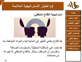 ‫مقدمه‬
‫والتغ‬ ‫ر‬ُّ‫ي‬‫التغ‬‫يير‬
‫التنظ‬ ‫التغيير‬‫يمي‬
‫وأهداف‬ ‫أهمية‬
‫التغي‬ ‫خصائص‬‫ير‬
‫التغيير‬ ‫دوافع‬
‫التغيير‬ ‫أنواع‬
‫وخطوات‬ ‫مراحل‬
‫إستراتيجية‬‫المنطقي‬ ‫اإلقناع‬:
‫إلقناع‬‫الم‬ ‫والعوائد‬ ‫إليه‬ ‫الحاجة‬ ‫في‬ ‫التغيير‬ ‫منفذي‬‫توقعة‬‫منه‬
‫تعتمد‬‫الصادقة‬ ‫والمعلومات‬ ‫المنطقية‬ ‫المناقشة‬ ‫على‬
‫إذ‬ ‫المنطقي‬ ‫باإلقناع‬ ‫سيتأثر‬ ‫الموظف‬ ‫أن‬ ‫وتفترض‬‫انه‬ ‫فهم‬ ‫ا‬
‫من‬‫مصلحته‬.
4)‫اإلستراتيجية‬ ‫اختيار‬‫المالئمة‬
78
 